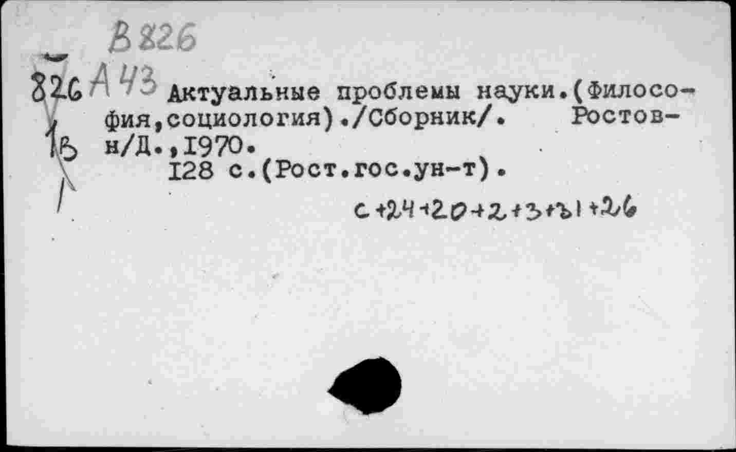 ﻿_ £226
Актуальные проблемы науки.(Филосо-,	фия,социология)./Сборник/.	Ростов-
15 н/Д.,1970.
128 с.(Рост.гос.ун-т).
'	с+2,4 ч 2.042,+ЗИЛ +ЗЛ